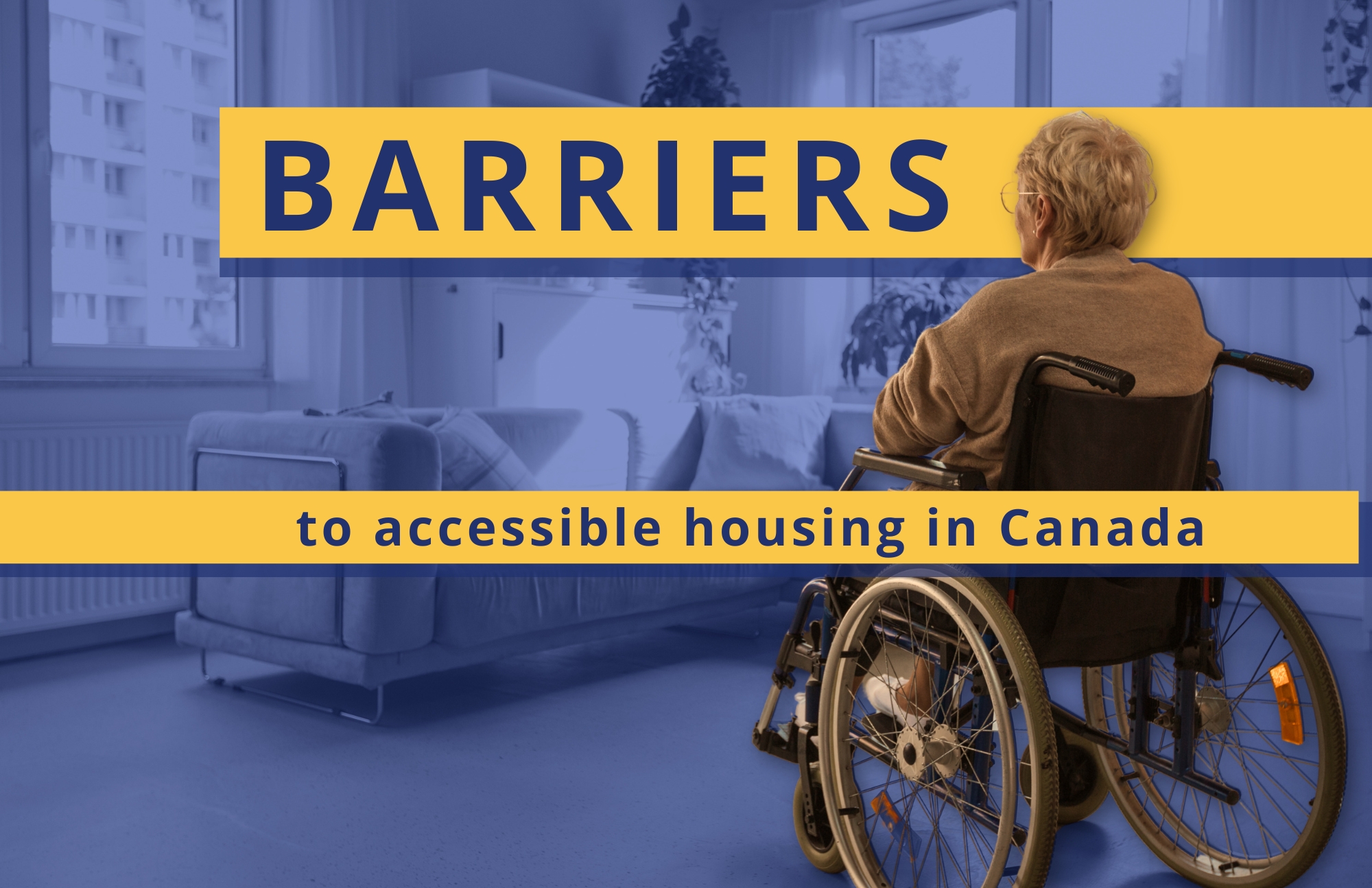 A photo of a woman sitting in a wheelchair, back to camera, looking into a living room. She is full colour and the living room is washed in a blue filter. Two yellow bars with text across image: barriers to accessible housing in Canada
